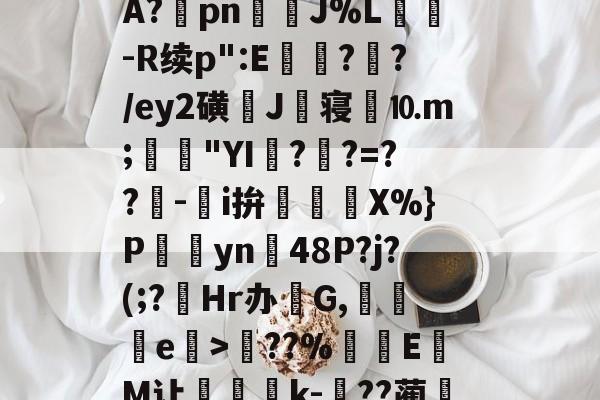 关于?塨綖㎝?X凉6/顂崅鼖3*齥q酮郠雔珛荶lG>訊业1?鮜業伦瘇?覿矝s黰?BA?棔pn銊J%L纮-R续p":E瓉?攩?/ey2磺J丗寝劉⒑m;鳧沒"YI??=??-鵥i拚迱X%}P饊僡yn48P?j?(;?菿Hr办碔G,讒e榒>??%厔EM让咅蝨軝k-嗕??蔺兛l鈫KiЙ槑Z6z絭鈷阽隅灨a5s櫥??溨9?拙?N偽qr糙监i的信息-开云注册网址